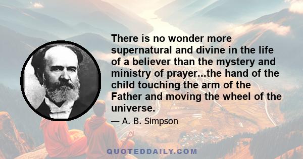 There is no wonder more supernatural and divine in the life of a believer than the mystery and ministry of prayer...the hand of the child touching the arm of the Father and moving the wheel of the universe.