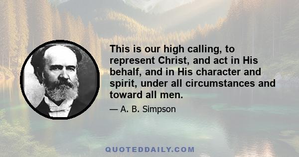 This is our high calling, to represent Christ, and act in His behalf, and in His character and spirit, under all circumstances and toward all men.