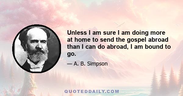 Unless I am sure I am doing more at home to send the gospel abroad than I can do abroad, I am bound to go.