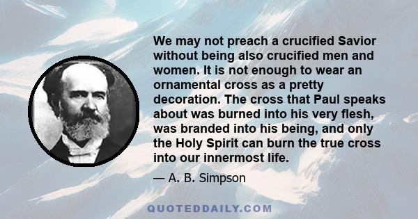 We may not preach a crucified Savior without being also crucified men and women. It is not enough to wear an ornamental cross as a pretty decoration. The cross that Paul speaks about was burned into his very flesh, was