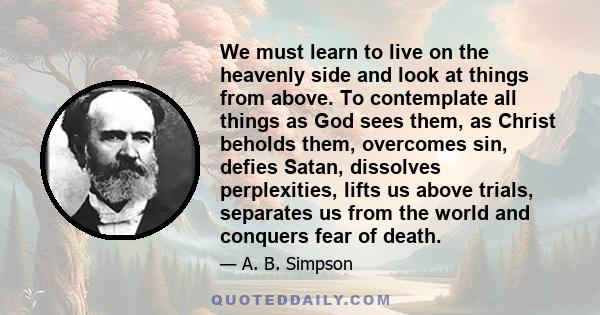 We must learn to live on the heavenly side and look at things from above. To contemplate all things as God sees them, as Christ beholds them, overcomes sin, defies Satan, dissolves perplexities, lifts us above trials,