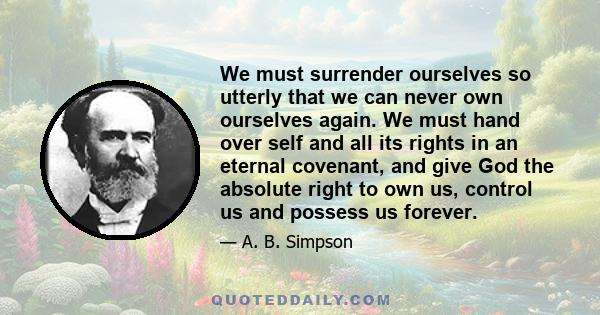 We must surrender ourselves so utterly that we can never own ourselves again. We must hand over self and all its rights in an eternal covenant, and give God the absolute right to own us, control us and possess us