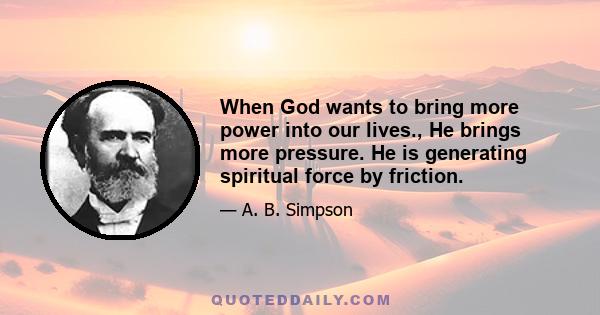 When God wants to bring more power into our lives., He brings more pressure. He is generating spiritual force by friction.