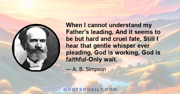 When I cannot understand my Father's leading, And it seems to be but hard and cruel fate, Still I hear that gentle whisper ever pleading, God is working, God is faithful-Only wait.