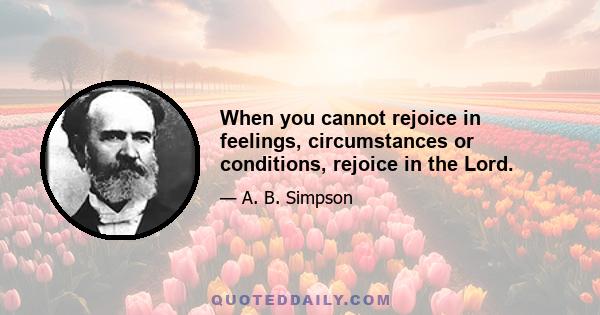 When you cannot rejoice in feelings, circumstances or conditions, rejoice in the Lord.