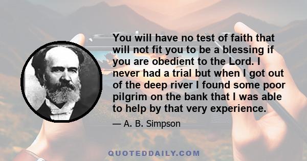 You will have no test of faith that will not fit you to be a blessing if you are obedient to the Lord. I never had a trial but when I got out of the deep river I found some poor pilgrim on the bank that I was able to