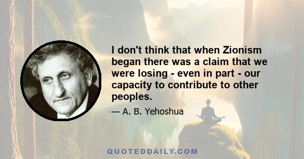 I don't think that when Zionism began there was a claim that we were losing - even in part - our capacity to contribute to other peoples.