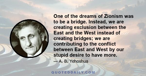 One of the dreams of Zionism was to be a bridge. Instead, we are creating exclusion between the East and the West instead of creating bridges; we are contributing to the conflict between East and West by our stupid