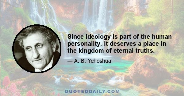 Since ideology is part of the human personality, it deserves a place in the kingdom of eternal truths.