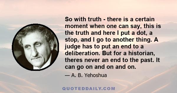 So with truth - there is a certain moment when one can say, this is the truth and here I put a dot, a stop, and I go to another thing. A judge has to put an end to a deliberation. But for a historian, theres never an