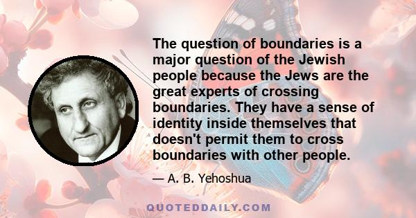 The question of boundaries is a major question of the Jewish people because the Jews are the great experts of crossing boundaries. They have a sense of identity inside themselves that doesn't permit them to cross