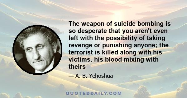 The weapon of suicide bombing is so desperate that you aren't even left with the possibility of taking revenge or punishing anyone; the terrorist is killed along with his victims, his blood mixing with theirs