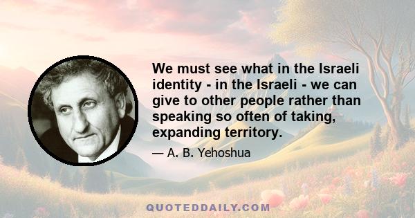 We must see what in the Israeli identity - in the Israeli - we can give to other people rather than speaking so often of taking, expanding territory.