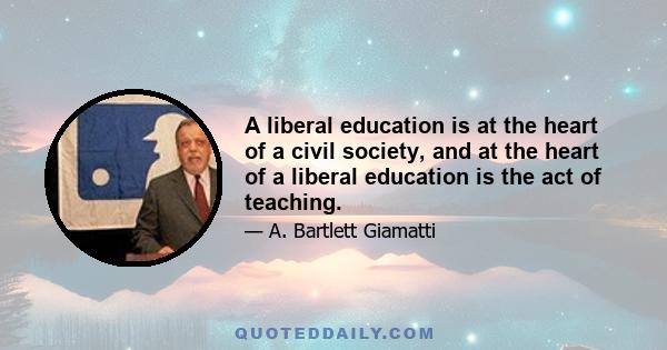 A liberal education is at the heart of a civil society, and at the heart of a liberal education is the act of teaching.