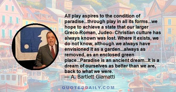 All play aspires to the condition of paradise...through play in all its forms...we hope to achieve a state that our larger Greco-Roman, Judeo- Christian culture has always known was lost. Where it exists, we do not