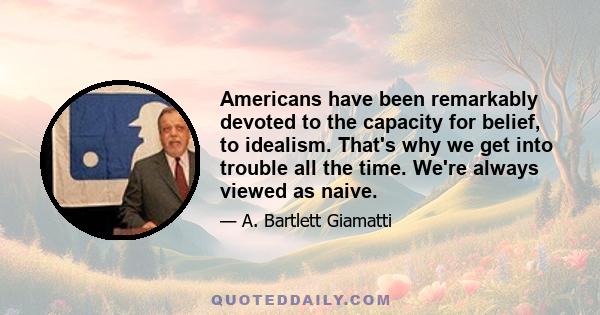 Americans have been remarkably devoted to the capacity for belief, to idealism. That's why we get into trouble all the time. We're always viewed as naive.