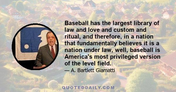 Baseball has the largest library of law and love and custom and ritual, and therefore, in a nation that fundamentally believes it is a nation under law, well, baseball is America's most privileged version of the level