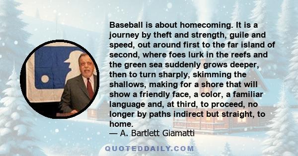 Baseball is about homecoming. It is a journey by theft and strength, guile and speed, out around first to the far island of second, where foes lurk in the reefs and the green sea suddenly grows deeper, then to turn