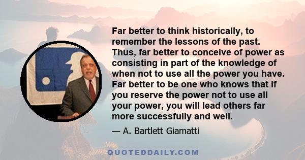 Far better to think historically, to remember the lessons of the past. Thus, far better to conceive of power as consisting in part of the knowledge of when not to use all the power you have. Far better to be one who