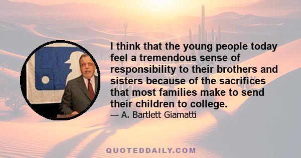 I think that the young people today feel a tremendous sense of responsibility to their brothers and sisters because of the sacrifices that most families make to send their children to college.