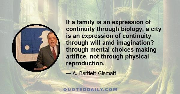 If a family is an expression of continuity through biology, a city is an expression of continuity through will amd imagination? through mental choices making artifice, not through physical reproduction.