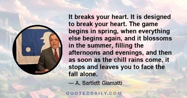 It breaks your heart. It is designed to break your heart. The game begins in spring, when everything else begins again, and it blossoms in the summer, filling the afternoons and evenings, and then as soon as the chill