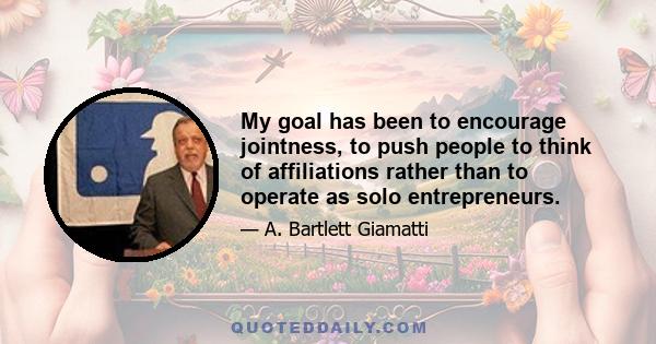 My goal has been to encourage jointness, to push people to think of affiliations rather than to operate as solo entrepreneurs.