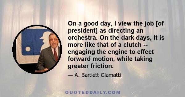 On a good day, I view the job [of president] as directing an orchestra. On the dark days, it is more like that of a clutch -- engaging the engine to effect forward motion, while taking greater friction.