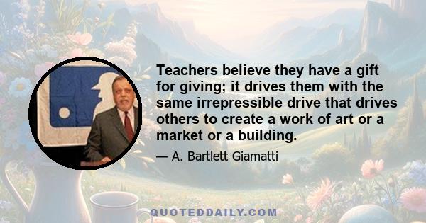 Teachers believe they have a gift for giving; it drives them with the same irrepressible drive that drives others to create a work of art or a market or a building.