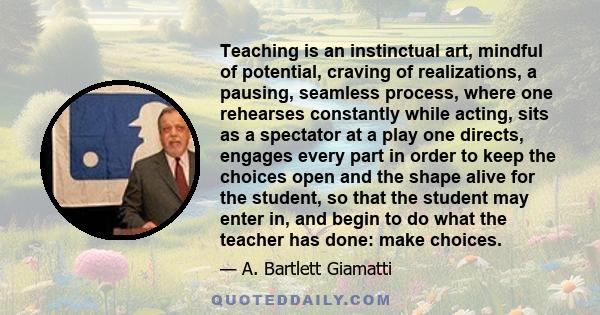 Teaching is an instinctual art, mindful of potential, craving of realizations, a pausing, seamless process, where one rehearses constantly while acting, sits as a spectator at a play one directs, engages every part in