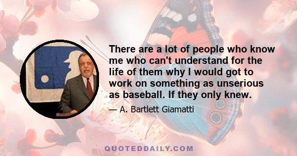 There are a lot of people who know me who can't understand for the life of them why I would got to work on something as unserious as baseball. If they only knew.