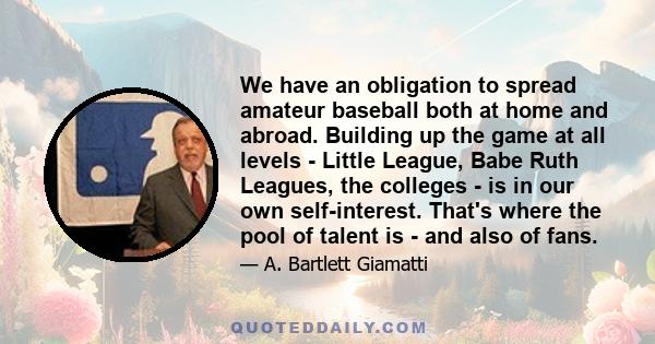 We have an obligation to spread amateur baseball both at home and abroad. Building up the game at all levels - Little League, Babe Ruth Leagues, the colleges - is in our own self-interest. That's where the pool of