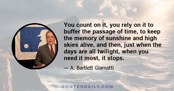 You count on it, you rely on it to buffer the passage of time, to keep the memory of sunshine and high skies alive, and then, just when the days are all twilight, when you need it most, it stops.