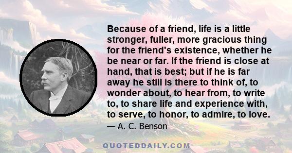 Because of a friend, life is a little stronger, fuller, more gracious thing for the friend's existence, whether he be near or far. If the friend is close at hand, that is best; but if he is far away he still is there to 