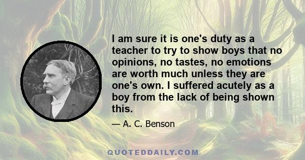 I am sure it is one's duty as a teacher to try to show boys that no opinions, no tastes, no emotions are worth much unless they are one's own. I suffered acutely as a boy from the lack of being shown this.