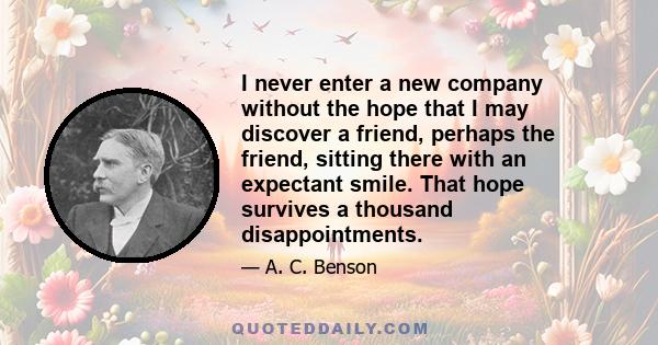 I never enter a new company without the hope that I may discover a friend, perhaps the friend, sitting there with an expectant smile. That hope survives a thousand disappointments.