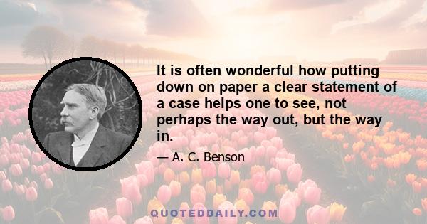 It is often wonderful how putting down on paper a clear statement of a case helps one to see, not perhaps the way out, but the way in.