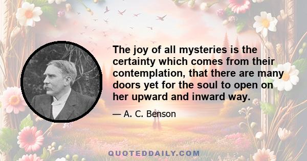 The joy of all mysteries is the certainty which comes from their contemplation, that there are many doors yet for the soul to open on her upward and inward way.