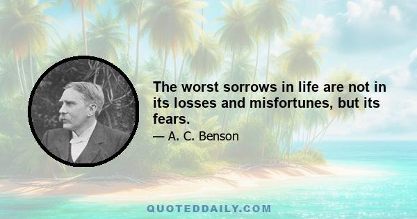 The worst sorrows in life are not in its losses and misfortunes, but its fears.