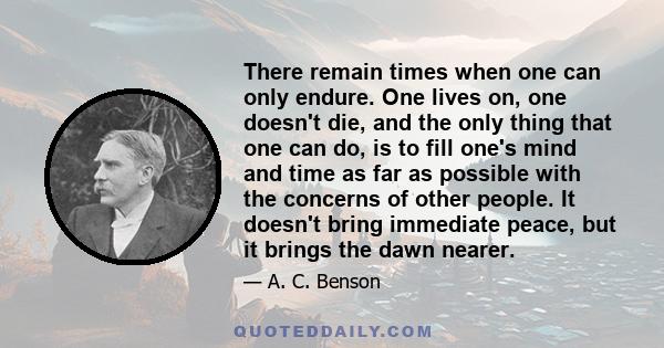 There remain times when one can only endure. One lives on, one doesn't die, and the only thing that one can do, is to fill one's mind and time as far as possible with the concerns of other people. It doesn't bring