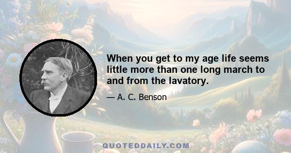 When you get to my age life seems little more than one long march to and from the lavatory.