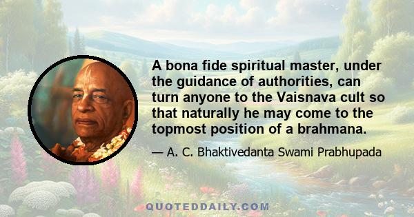 A bona fide spiritual master, under the guidance of authorities, can turn anyone to the Vaisnava cult so that naturally he may come to the topmost position of a brahmana.