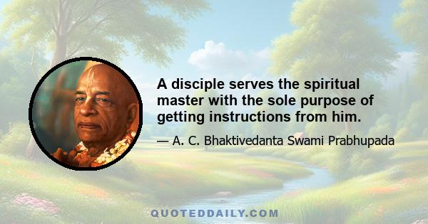 A disciple serves the spiritual master with the sole purpose of getting instructions from him.