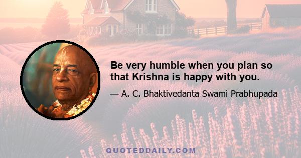 Be very humble when you plan so that Krishna is happy with you.