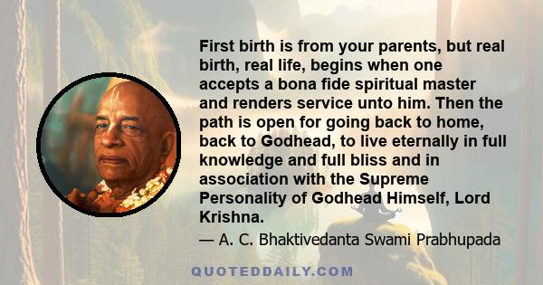 First birth is from your parents, but real birth, real life, begins when one accepts a bona fide spiritual master and renders service unto him. Then the path is open for going back to home, back to Godhead, to live