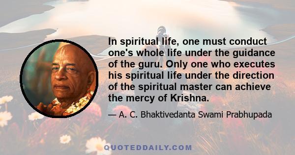 In spiritual life, one must conduct one's whole life under the guidance of the guru. Only one who executes his spiritual life under the direction of the spiritual master can achieve the mercy of Krishna.