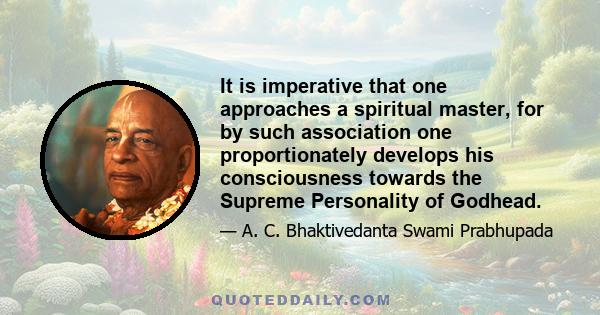 It is imperative that one approaches a spiritual master, for by such association one proportionately develops his consciousness towards the Supreme Personality of Godhead.