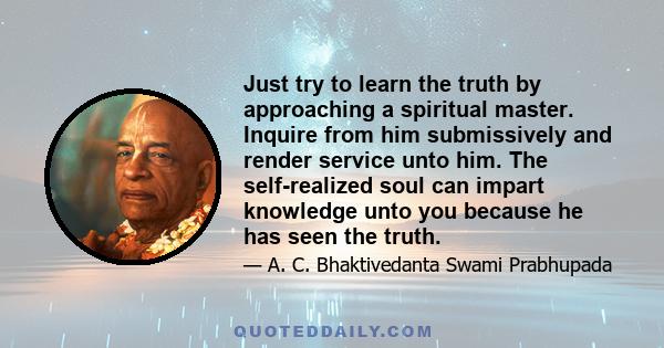 Just try to learn the truth by approaching a spiritual master. Inquire from him submissively and render service unto him. The self-realized soul can impart knowledge unto you because he has seen the truth.