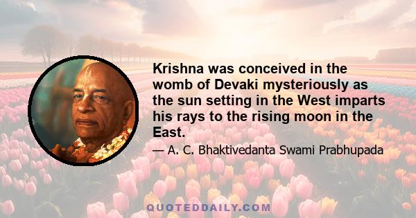 Krishna was conceived in the womb of Devaki mysteriously as the sun setting in the West imparts his rays to the rising moon in the East.