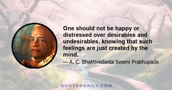 One should not be happy or distressed over desirables and undesirables, knowing that such feelings are just created by the mind.